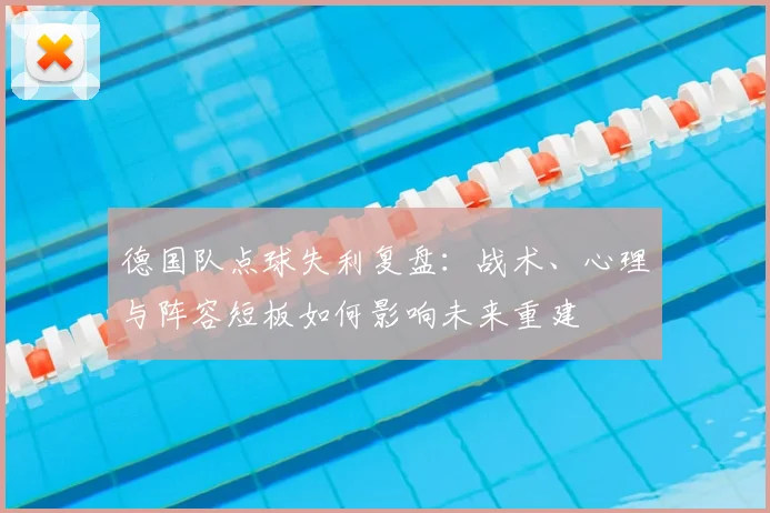 德国队点球失利复盘：战术、心理与阵容短板如何影响未来重建