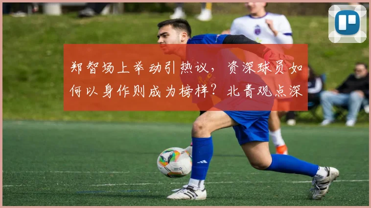 郑智场上举动引热议，资深球员如何以身作则成为榜样？北青观点深度解读