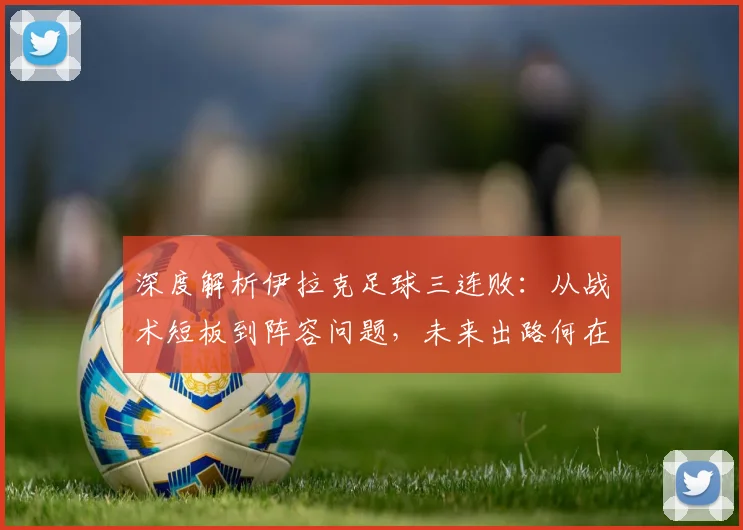 深度解析伊拉克足球三连败：从战术短板到阵容问题，未来出路何在？