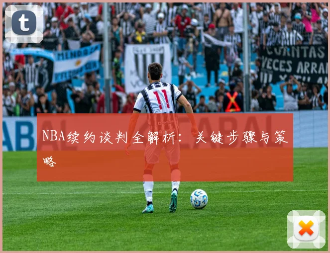 NBA续约谈判全解析：关键步骤与策略