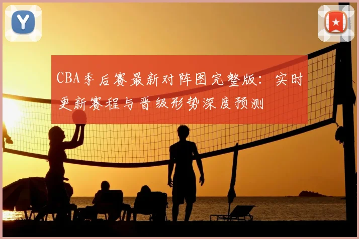 CBA季后赛最新对阵图完整版：实时更新赛程与晋级形势深度预测