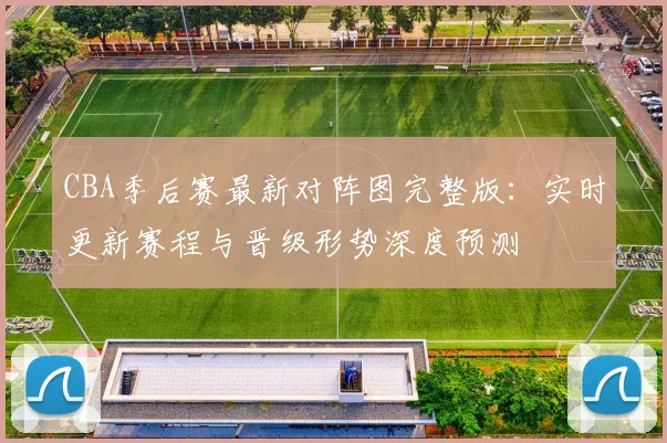 CBA季后赛最新对阵图完整版：实时更新赛程与晋级形势深度预测