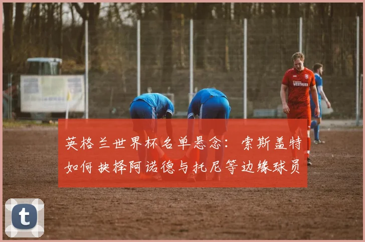 英格兰世界杯名单悬念：索斯盖特如何抉择阿诺德与托尼等边缘球员？