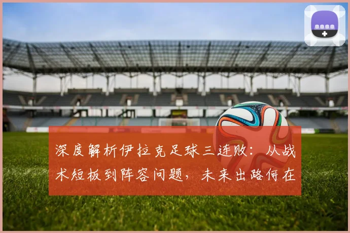 深度解析伊拉克足球三连败:从战术短板到阵容问题,未来出路何在?