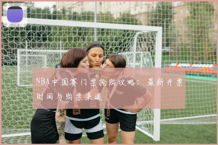 NBA中国赛门票抢购攻略：最新开票时间与购票渠道