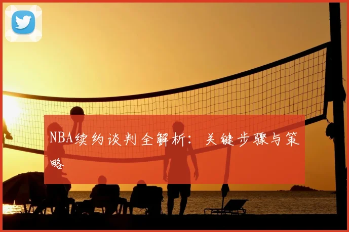 NBA续约谈判全解析：关键步骤与策略